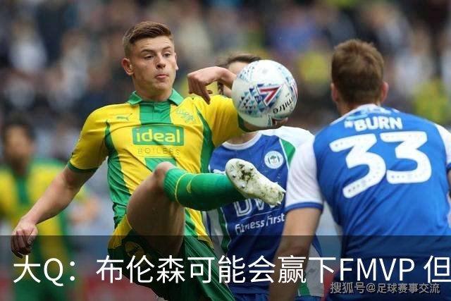 大Q：布伦森可能会赢下FMVP 但阿努诺比才是球队MVP