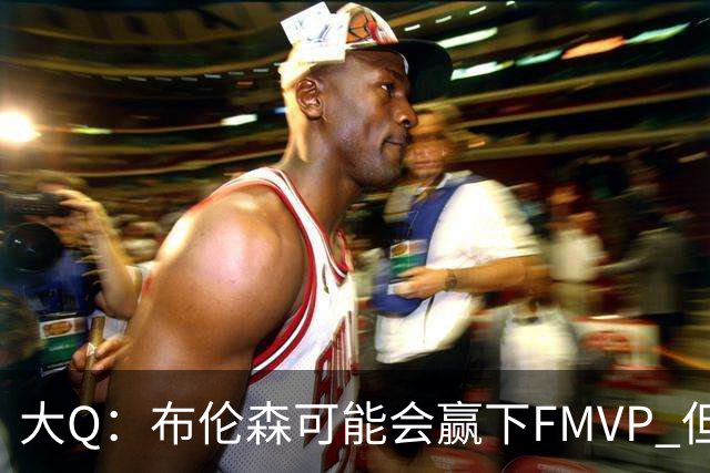 大Q：布伦森可能会赢下FMVP 但阿努诺比才是球队MVP